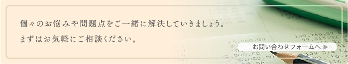 個々のお悩みや問題点をご一緒に解決していきましょう。まずはお気軽にご相談ください。お問い合わせフォームへ