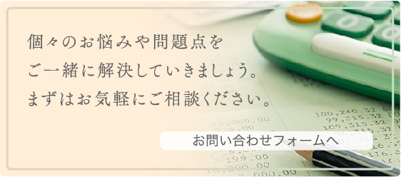 個々のお悩みや問題点をご一緒に解決していきましょう。まずはお気軽にご相談ください。お問い合わせフォームへ