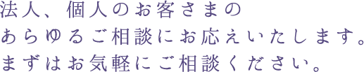 法人、個人のお客さまのあらゆるご相談にお応えいたします。まずはお気軽にご相談ください。