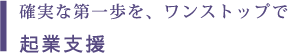 確実な第一歩を、ワンストップで 起業支援